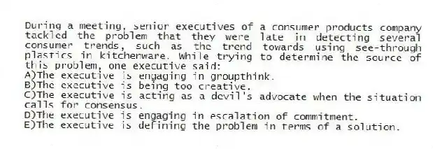 During a meeting, senior executives of a consumer products company tackled the problem that they were late in detecting several consumer trends, such as the trend towards using see-through plastics in kitchenware. While trying to determine the source of this problem, one executive said:
A)The executive is engaging in groupthink.
B)The executive is being too creative.
C)The executive is acting as a devil's advocate when the situation calls for consensus.
D)The executive is engaging in escalation of commitment.
E)The executive is defining the problem in terms of a solution.
