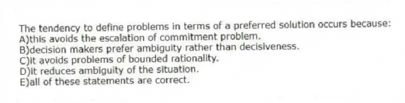 The tendency to define problems in terms of a preferred solution occurs because:
A)this avoids the escalation of commitment problem.
B)decision makers prefer ambiguity rather than decisiveness.
C)it avoids problems of bounded rationality.
D)it reduces ambiguity of the situation.
E)all of these statements are correct.