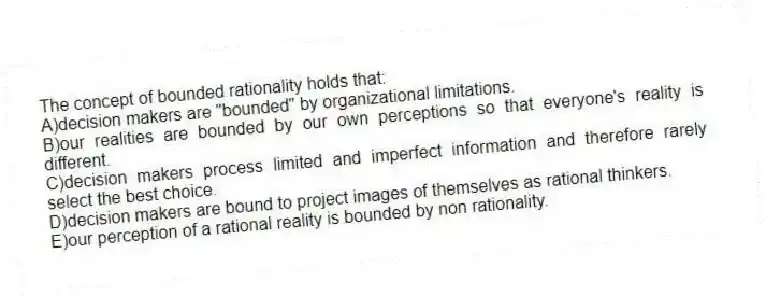 The concept of bounded rationality holds that:
A)decision makers are "bounded" by organizational limitations.
B)our realities are bounded by our own perceptions so that everyone's reality is different.
C)decision makers process limited and imperfect information and therefore rarely select the best choice.
D)decision makers are bound to project images of themselves as rational thinkers.
E)our perception of a rational reality is bounded by non rationality.