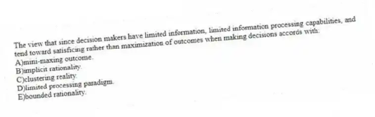 The view that since decision makers have limited information, limited information processing capabilities, and tend toward satisficing rather than maximization of outcomes when making decisions accords with:
A)mini-maxing outcome.
B)implicit rationality.
C)clustering reality.
D)limited processing paradigm.
E)bounded rationality.