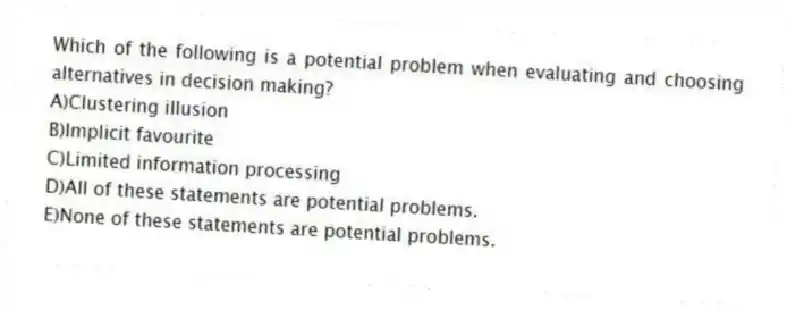 Which of the following is a potential problem when evaluating and choosing alternatives in decision making?
A)Clustering illusion
B)Implicit favourite
C)Limited information processing
D)All of these statements are potential problems.
E)None of these statements are potential problems.