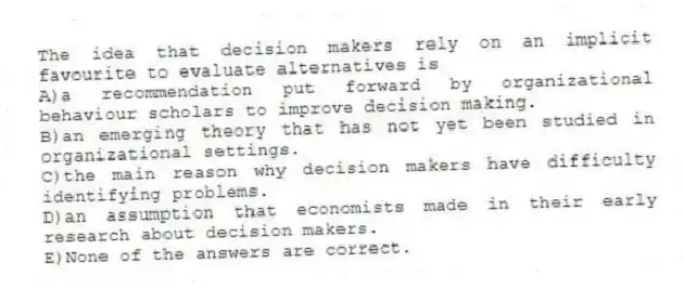 The idea that decision makers rely on an implicit favourite to evaluate alternatives is
A)a recommendation put forward by organizational behaviour scholars to improve decision making.
B)an emerging theory that has not yet been studied in organizational settings.
C)the main reason why decision makers have difficulty identifying problems.
D)an assumption that economists made in their early research about decision makers.
E)None of the answers are correct.