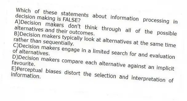 Which of these statements about information processing in decision making is FALSE?
A)Decision makers don't think through all of the possible alternatives and their outcomes.
B)Decision makers typically look at alternatives at the same time rather than sequentially.
C)Decision makers engage in a limited search for and evaluation of alternatives.
D)Decision makers compare each alternative against an implicit favourite.
E)Perceptual biases distort the selection and interpretation of information.