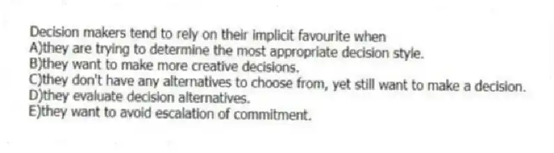 Decision makers tend to rely on their implicit favourite when
A)they are trying to determine the most appropriate decision style.
B)they want to make more creative decisions.
C)they don't have any alternatives to choose from, yet still want to make a decision.
D)they evaluate decision alternatives.
E)they want to avoid escalation of commitment.