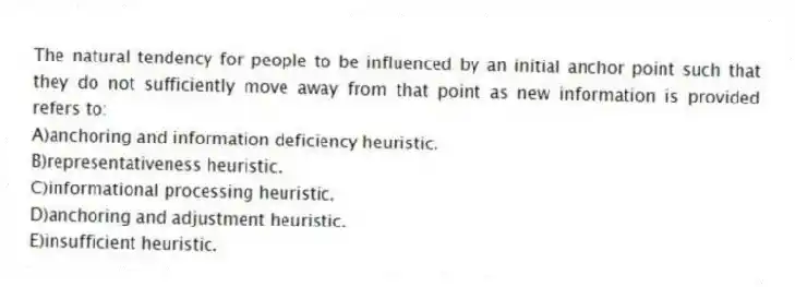 The natural tendency for people to be influenced by an initial anchor point such that they do not sufficiently move away from that point as new information is provided refers to:
A)anchoring and information deficiency heuristic.
B)representativeness heuristic.
C)informational processing heuristic.
D)anchoring and adjustment heuristic.
E)insufficient heuristic.