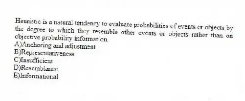 Heuristic is a natural tendency to evaluate probabilities of events or objects by the degree to which they resemble other events or objects rather than on objective probability information.
A)Anchoring and adjustment
B)Representativeness
C)Insufficient
D)Resemblance
E)Informational