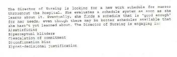 The Director of Nursing is looking for a new work schedule for nurses throughout the hospital. She evaluates a schedule system as soon as she learns about it. Eventually, she finds a schedule that is 'good enough' for her needs, even though there may be better schedules available that she hasn't yet learned about. The Director of Nursing is engaging in:
A)satisficing
B)perceptual blinders
C)escalation of commitment
D)confirmation bias
E)post-decisional justification