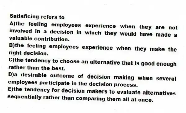 Satisficing refers to
A)the feeling employees experience when they are not involved in a decision in which they would have made a valuable contribution.
B)the feeling employees experience when they make the right decision.
C)the tendency to choose an alternative that is good enough rather than the best.
D)a desirable outcome of decision making when several employees participate in the decision process.
E)the tendency for decision makers to evaluate alternatives sequentially rather than comparing them all at once.