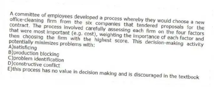 A committee of employees developed a process whereby they would choose a new office-cleaning firm from the six companies that tendered proposals for the contract. The process involved carefully assessing each firm on the four factors that were most important (e.g. cost), weighting the importance of each factor and then choosing the firm with the highest score. This decision-making activity potentially minimizes problems with:
A)satisficing
B)production blocking
C)problem identification
D)constructive conflict
E)this process has no value in decision making and is discouraged in the textbook