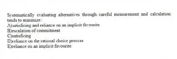 Systematically evaluating alternatives through careful measurement and calculation tends to minimize:
A)satisficing and reliance on an implicit favourite
B)escalation of commitment
C)satisficing
D)reliance on the rational choice process
E)reliance on an implicit favourite
