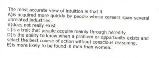The most accurate view of intuition is that it
A)is acquired more quickly by people whose careers span several unrelated industries.
B)does not really exist.
C)is a trait that people acquire mainly through heredity.
D)is the ability to know when a problem or opportunity exists and select the best course of action without conscious reasoning.
E)is more likely to be found in men than women.