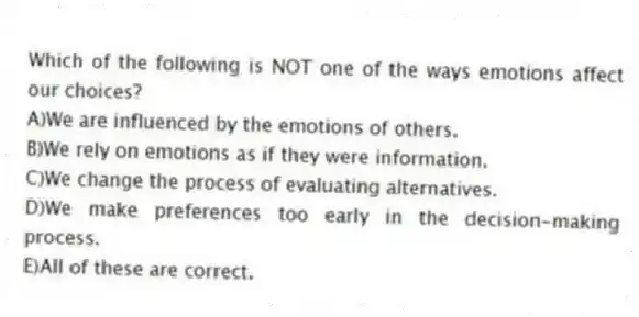 Which of the following is NOT one of the ways emotions affect our choices?
A)We are influenced by the emotions of others.
B)We rely on emotions as if they were information.
C)We change the process of evaluating alternatives.
D)We make preferences too early in the decision-making process.
E)All of these are correct.
