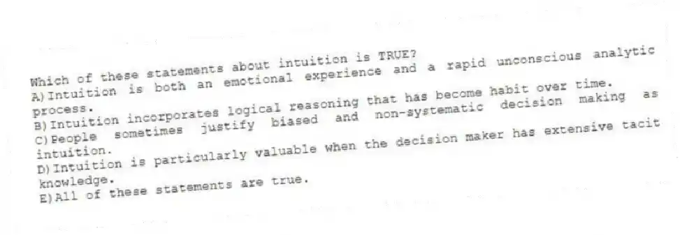 Which of these statements about intuition is TRUE?
A)Intuition is both an emotional experience and a rapid unconscious analytic process.
B)Intuition incorporates logical reasoning that has become habit over time.
C)People sometimes justify biased and non-systematic decision making as intuition.
D)Intuition is particularly valuable when the decision maker has extensive tacit knowledge.
E)All of these statements are true.