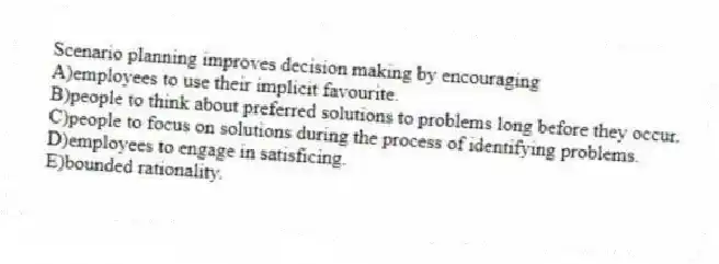 Scenario planning improves decision making by encouraging
A)employees to use their implicit favourite.
B)people to think about preferred solutions to problems long before they occur.
C)people to focus on solutions during the process of identifying problems.
D)employees to engage in satisficing.
E)bounded rationality.