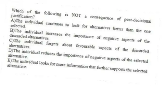 Which of the following is NOT a consequence of post-decisional justification?
A)The individual continues to look for alternatives better than the one selected.
B)The individual increases the importance of negative aspects of the discarded alternatives.
C)The individual forgets about favourable aspects of the discarded alternatives.
D)The individual reduces the importance of negative aspects of the selected alternative.
E)The individual looks for more information that further supports the selected alternative.
