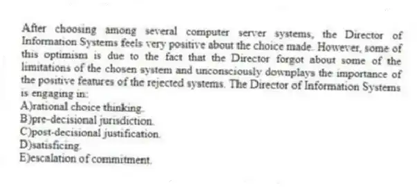 After choosing among several computer server systems, the Director of Information Systems feels very positive about the choice made. However, some of this optimism is due to the fact that the Director forgot about some of the limitations of the chosen system and unconsciously downplays the importance of the positive features of the rejected systems. The Director of Information Systems is engaging in:
A)rational choice thinking.
B)pre-decisional jurisdiction.
C)post-decisional justification.
D)satisficing.
E)escalation of commitment.