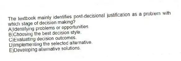 The textbook mainly identifies post-decisional justification as a problem with which stage of decision making?
A)Identifying problems or opportunities.
B)Choosing the best decision style.
C)Evaluating decision outcomes.
D)Implementing the selected alternative.
E)Developing alternative solutions.