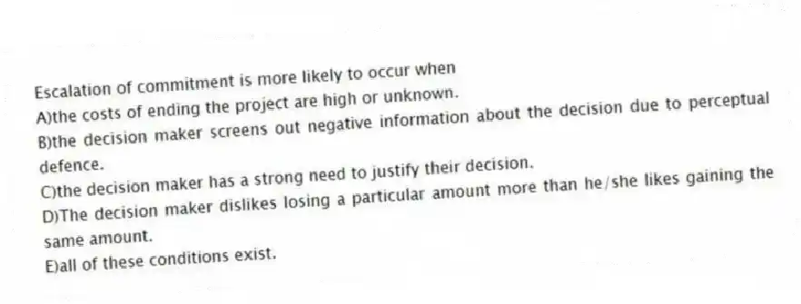 Escalation of commitment is more likely to occur when
A)the costs of ending the project are high or unknown.
B)the decision maker screens out negative information about the decision due to perceptual defence.
C)the decision maker has a strong need to justify their decision.
D)The decision maker dislikes losing a particular amount more than he/she likes gaining the same amount.
E)all of these conditions exist.