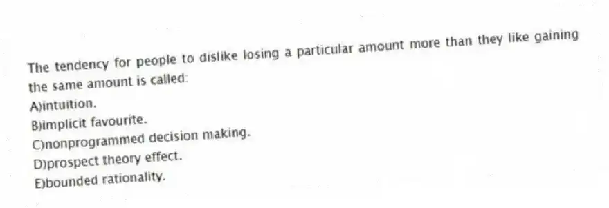 The tendency for people to dislike losing a particular amount more than they like gaining the same amount is called:
A)intuition.
B)implicit favourite.
C)nonprogrammed decision making.
D)prospect theory effect.
E)bounded rationality.