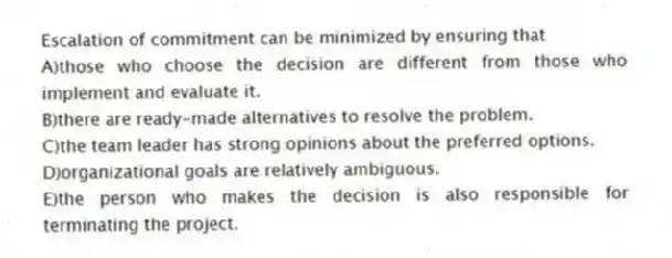 Escalation of commitment can be minimized by ensuring that
A)those who choose the decision are different from those who implement and evaluate it.
B)there are ready-made alternatives to resolve the problem.
C)the team leader has strong opinions about the preferred options.
D)organizational goals are relatively ambiguous.
E)the person who makes the decision is also responsible for terminating the project.