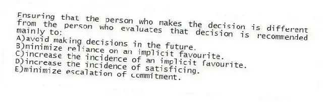 Ensuring that the person who makes the decision is different from the person who evaluates that decision is recommended mainly to:
A)avoid making decisions in the future.
B)minimize reliance on an implicit favourite.
C)increase the incidence of an implicit favourite.
D)increase the incidence of satisficing.
E)minimize escalation of commitment.