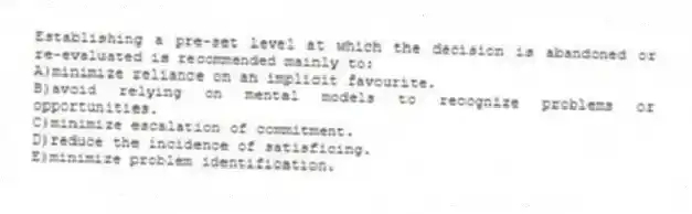 Establishing a pre-set level at which the decision is abandoned or re-evaluated is recommended mainly to:
A)minimize reliance on an implicit favourite.
B)avoid relying on mental models to recognize problems or opportunities.
C)minimize escalation of commitment.
D)reduce the incidence of satisficing.
E)minimize problem identification.