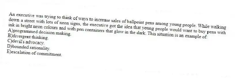 An executive was trying to think of ways to increase sales of ballpoint pens among young people. While walking down a street with lots of neon signs, the executive got the idea that young people would want to buy pens with ink in bright neon colours and with pen containers that glow in the dark. This situation is an example of:
A)programmed decision making.
B)divergent thinking.
C)devil's advocacy.
D)bounded rationality.
E)escalation of commitment.