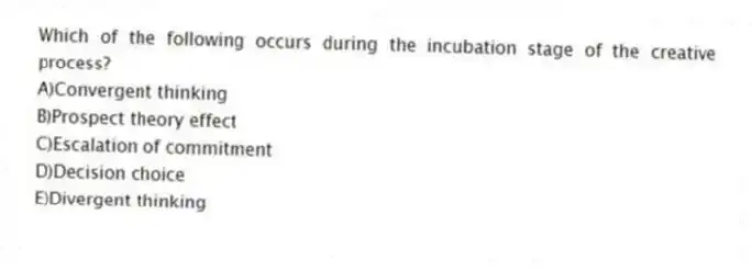 Which of the following occurs during the incubation stage of the creative process?
A)Convergent thinking
B)Prospect theory effect
C)Escalation of commitment
D)Decision choice
E)Divergent thinking