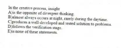 In the creative process, insight
A)is the opposite of divergent thinking.
B)almost always occurs at night, rarely during the daytime.
C)produces a well-developed and tested solution to problems.
D)follows the verification stage.
E)is none of these statements.