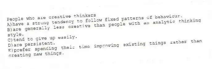 People who are creative thinkers
A)have a strong tendency to follow fixed patterns of behaviour.
B)are generally less creative than people with an analytic thinking style.
C)tend to give up easily.
D)are persistent.
E)prefer spending their time improving existing things rather than creating new things.