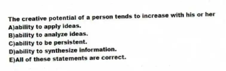 The creative potential of a person tends to increase with his or her
A)ability to apply ideas.
B)ability to analyze ideas.
C)ability to be persistent.
D)ability to synthesize information.
E)All of these statements are correct.