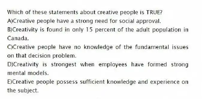 Which of these statements about creative people is TRUE?
A)Creative people have a strong need for social approval.
B)Creativity is found in only 15 percent of the adult population in Canada.
C)Creative people have no knowledge of the fundamental issues on that decision problem.
D)Creativity is strongest when employees have formed strong mental models.
E)Creative people possess sufficient knowledge and experience on the subject.