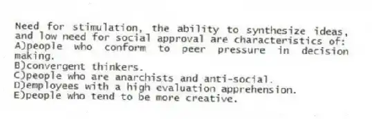 Need for stimulation, the ability to synthesize ideas, and low need for social approval are characteristics of:
A)people who conform to peer pressure in decision making.
B)convergent thinkers.
C)people who are anarchists and anti-social.
D)employees with a high evaluation apprehension.
E)people who tend to be more creative.