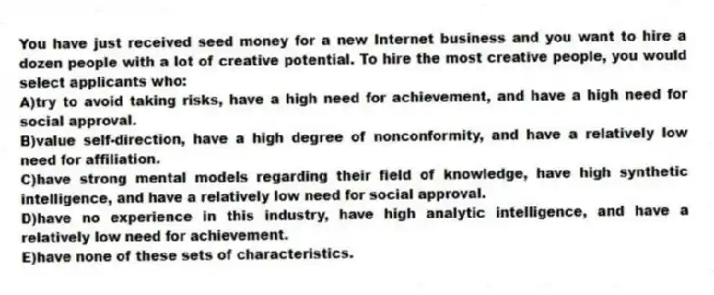 You have just received seed money for a new Internet business and you want to hire a dozen people with a lot of creative potential. To hire the most creative people, you would select applicants who:
A)try to avoid taking risks, have a high need for achievement, and have a high need for social approval.
B)value self-direction, have a high degree of nonconformity, and have a relatively low need for affiliation.
C)have strong mental models regarding their field of knowledge, have high synthetic intelligence, and have a relatively low need for social approval.
D)have no experience in this industry, have high analytic intelligence, and have a relatively low need for achievement.
E)have none of these sets of characteristics.
