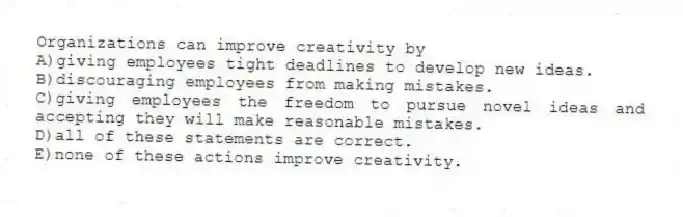 Organizations can improve creativity by
A)giving employees tight deadlines to develop new ideas.
B)discouraging employees from making mistakes.
C)giving employees the freedom to pursue novel ideas and accepting they will make reasonable mistakes.
D)all of these statements are correct.
E)none of these actions improve creativity.