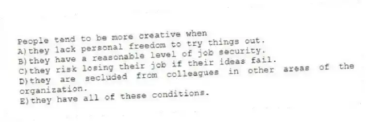 People tend to be more creative when
A)they lack personal freedom to try things out.
B)they have a reasonable level of job security.
C)they risk losing their job if their ideas fail.
D)they are secluded from colleagues in other areas of the organization.
E)they have all of these conditions.