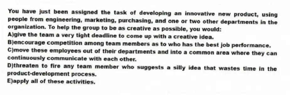 You have just been assigned the task of developing an innovative new product, using people from engineering, marketing, purchasing, and one or two other departments in the organization. To help the group to be as creative as possible, you would:
A)give the team a very tight deadline to come up with a creative idea.
B)encourage competition among team members as to who has the best job performance.
C)move these employees out of their departments and into a common area where they can continuously communicate with each other.
D)threaten to fire any team member who suggests a silly idea that wastes time in the product-development process.
E)apply all of these activities.