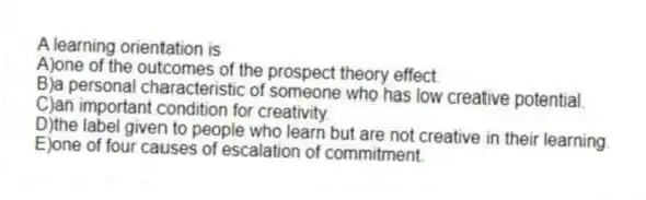 A learning orientation is
A)one of the outcomes of the prospect theory effect.
B)a personal characteristic of someone who has low creative potential.
C)an important condition for creativity.
D)the label given to people who learn but are not creative in their learning.
E)one of four causes of escalation of commitment.