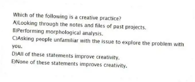 Which of the following is a creative practice?
A)Looking through the notes and files of past projects.
B)Performing morphological analysis.
C)Asking people unfamiliar with the issue to explore the problem with you.
D)All of these statements improve creativity.
E)None of these statements improves creativity.