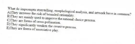 What do impromptu storytelling, morphological analysis, and artwork have in common?
A)They increase the risk of bounded rationality.
B)They are mainly used to improve the rational choice process.
C)They are forms of cross-pollination.
D)They significantly weaken the creative process.
E)They are forms of associative play.