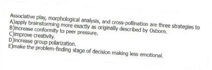 Associative play, morphological analysis, and cross-pollination are three strategies to
A)apply brainstorming more exactly as originally described by Osborn.
B)increase conformity to peer pressure.
C)improve creativity.
D)increase group polarization.
E)make the problem-finding stage of decision making less emotional.