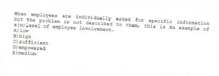 When employees are individually asked for specific information but the problem is not described to them, this is an example of a(n)level of employee involvement.
A)low
B)high
C)sufficient
D)empowered
E)medium