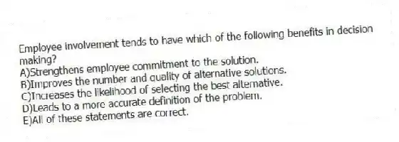 Employee involvement tends to have which of the following benefits in decision making?
A)Strengthens employee commitment to the solution.
B)Improves the number and quality of alternative solutions.
C)Increases the likelihood of selecting the best alternative.
D)Leads to a more accurate definition of the problem.
E)All of these statements are correct.