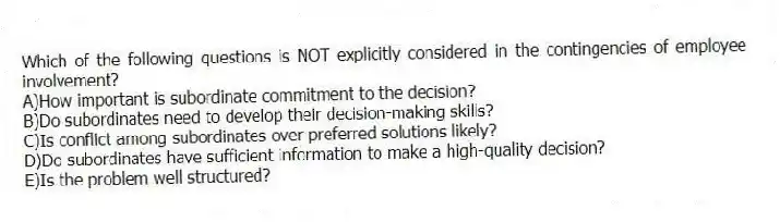 Which of the following questions is NOT explicitly considered in the contingencies of employee involvement?
A)How important is subordinate commitment to the decision?
B)Do subordinates need to develop their decision-making skills?
C)Is conflict among subordinates over preferred solutions likely?
D)Do subordinates have sufficient information to make a high-quality decision?
E)Is the problem well structured?