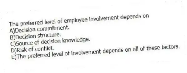 The preferred level of employee involvement depends on
A)Decision commitment.
B)Decision structure.
C)Source of decision knowledge.
D)Risk of conflict.
E)The preferred level of involvement depends on all of these factors.