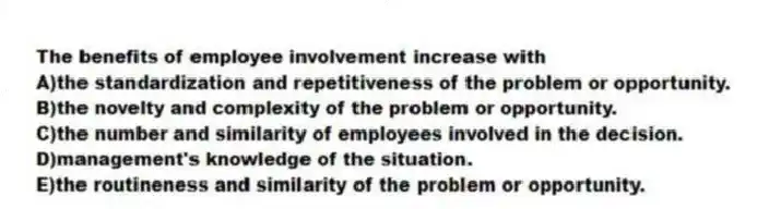 The benefits of employee involvement increase with
A)the standardization and repetitiveness of the problem or opportunity.
B)the novelty and complexity of the problem or opportunity.
C)the number and similarity of employees involved in the decision.
D)management's knowledge of the situation.
E)the routineness and similarity of the problem or opportunity.
