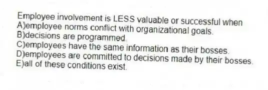 Employee involvement is LESS valuable or successful when
A)employee norms conflict with organizational goals.
B)decisions are programmed.
C)employees have the same information as their bosses.
D)employees are committed to decisions made by their bosses.
E)all of these conditions exist.