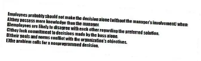 Employees probably should not make the decision alone (without the manager's involvement) when:
A)they possess more knowledge than the manager.
B)employees are likely to disagree with each other regarding the preferred solution.
C)they lack commitment to decisions made by the boss alone.
D)their goals and norms conflict with the organization's objectives.
E)the problem calls for a nonprogrammed decision.