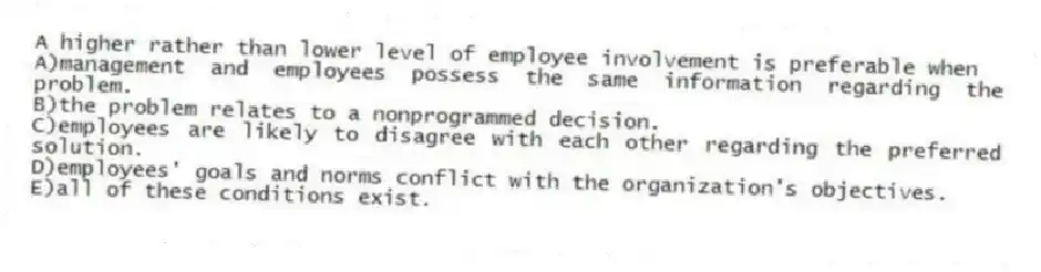 A higher rather than lower level of employee involvement is preferable when
A)management and employees possess the same information regarding the problem.
B)the problem relates to a nonprogrammed decision.
C)employees are likely to disagree with each other regarding the preferred solution.
D)employees' goals and norms conflict with the organization's objectives.
E)all of these conditions exist.