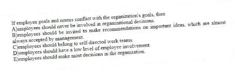If employee goals and norms conflict with the organization's goals, then
A)employees should never be involved in organizational decisions.
B)employees should be invited to make recommendations on important ideas, which are almost always accepted by management.
C)employees should belong to self-directed work teams.
D)employees should have a low level of employee involvement.
E)employees should make most decisions in the organization.